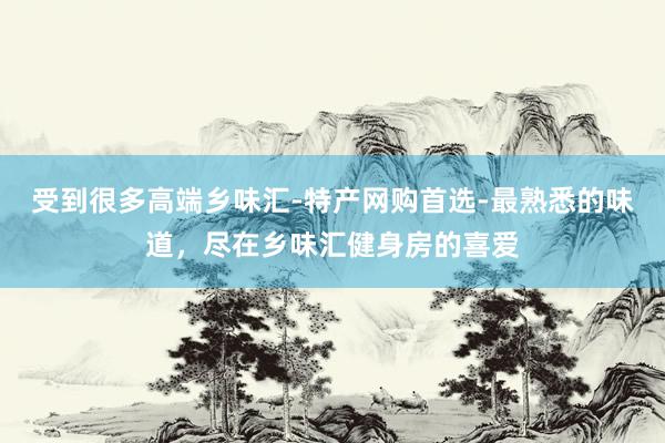 受到很多高端乡味汇-特产网购首选-最熟悉的味道，尽在乡味汇健身房的喜爱